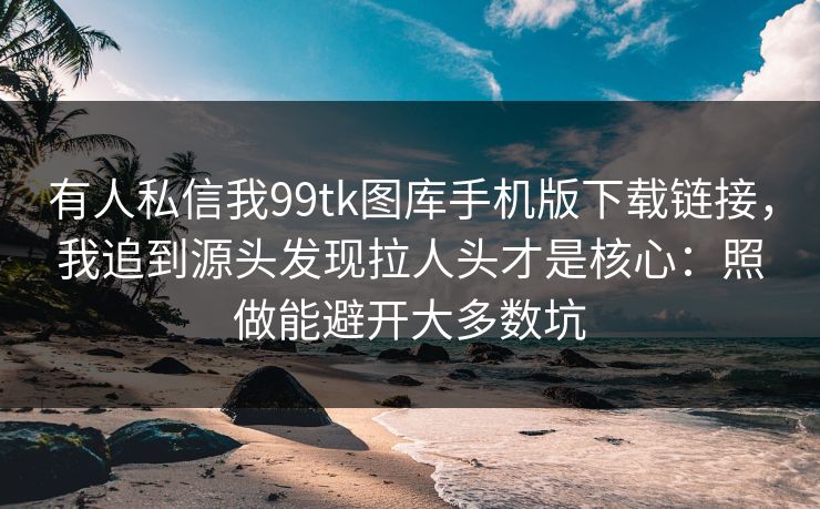 有人私信我99tk图库手机版下载链接，我追到源头发现拉人头才是核心：照做能避开大多数坑