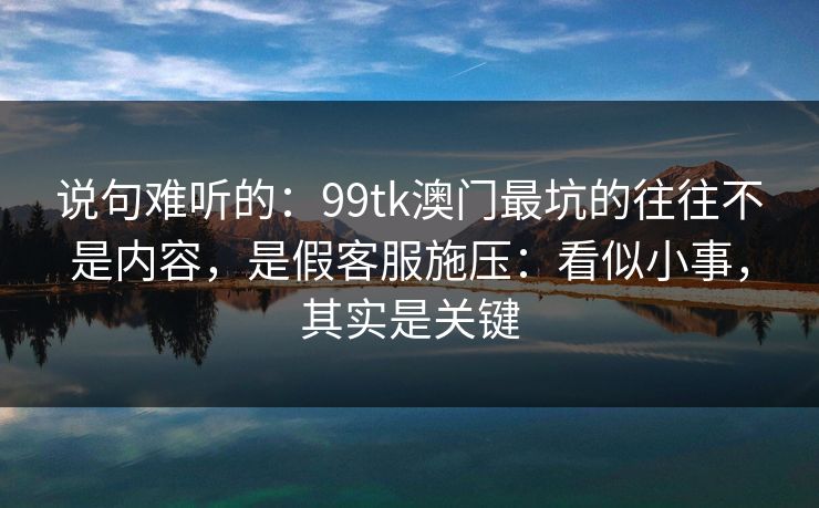 说句难听的：99tk澳门最坑的往往不是内容，是假客服施压：看似小事，其实是关键