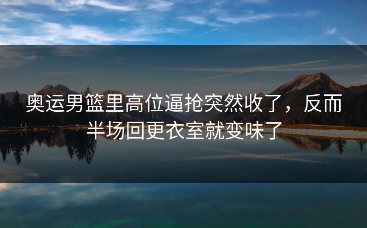 奥运男篮里高位逼抢突然收了，反而半场回更衣室就变味了