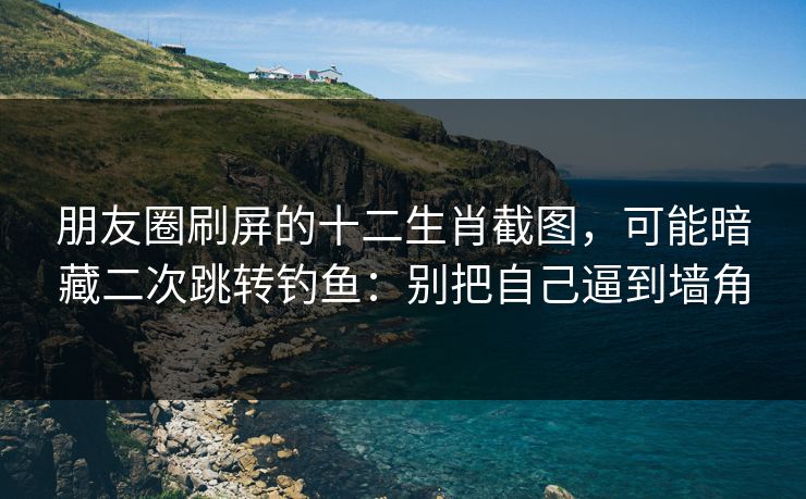 朋友圈刷屏的十二生肖截图，可能暗藏二次跳转钓鱼：别把自己逼到墙角