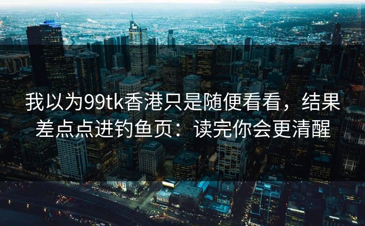 我以为99tk香港只是随便看看，结果差点点进钓鱼页：读完你会更清醒