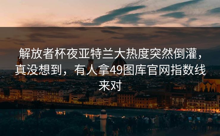 解放者杯夜亚特兰大热度突然倒灌，真没想到，有人拿49图库官网指数线来对