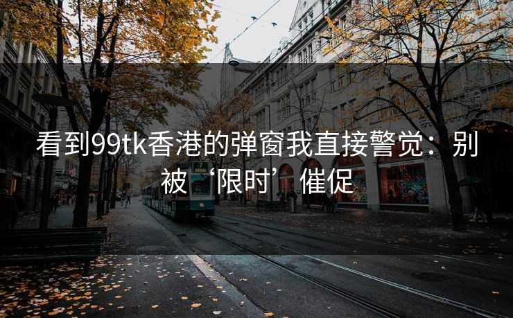 看到99tk香港的弹窗我直接警觉：别被‘限时’催促