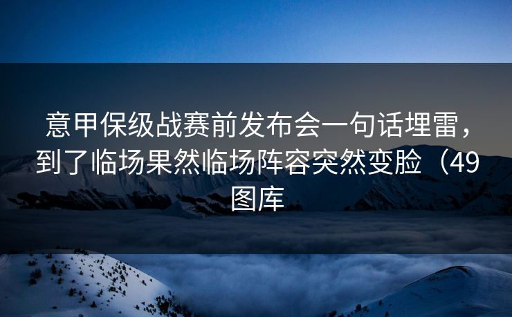 意甲保级战赛前发布会一句话埋雷，到了临场果然临场阵容突然变脸（49图库