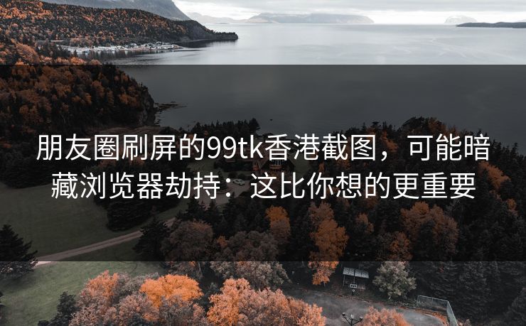 朋友圈刷屏的99tk香港截图，可能暗藏浏览器劫持：这比你想的更重要