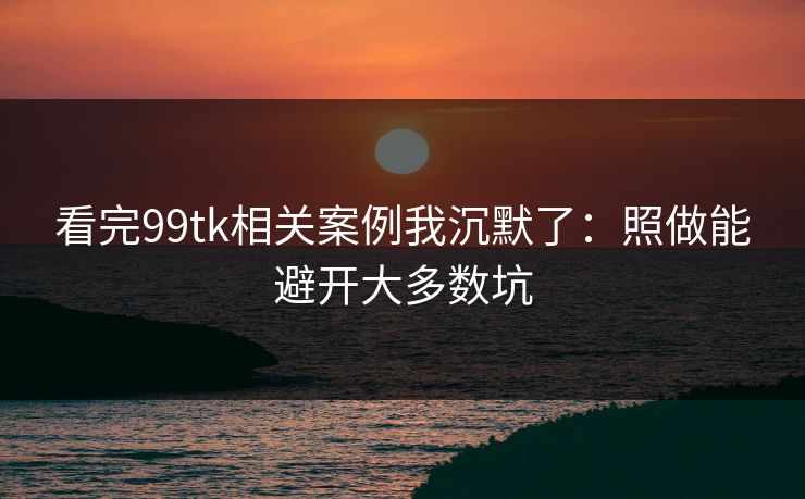 看完99tk相关案例我沉默了：照做能避开大多数坑