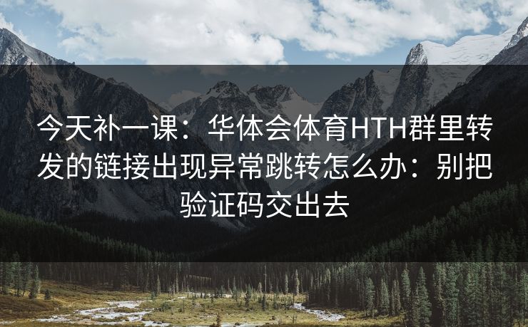 今天补一课：华体会体育HTH群里转发的链接出现异常跳转怎么办：别把验证码交出去