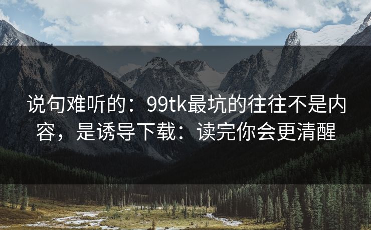 说句难听的：99tk最坑的往往不是内容，是诱导下载：读完你会更清醒