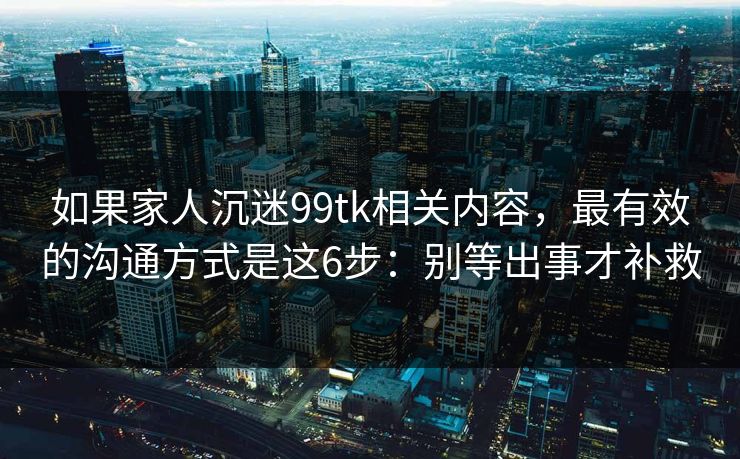 如果家人沉迷99tk相关内容，最有效的沟通方式是这6步：别等出事才补救