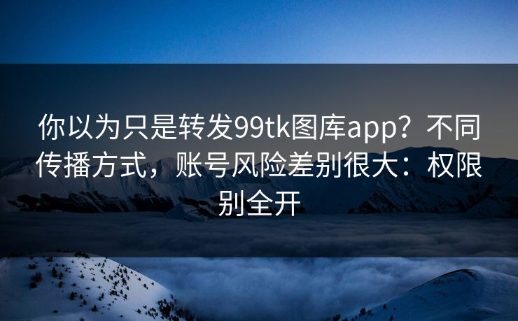 你以为只是转发99tk图库app？不同传播方式，账号风险差别很大：权限别全开