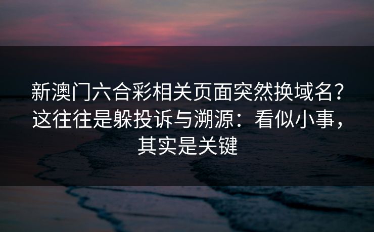 新澳门六合彩相关页面突然换域名？这往往是躲投诉与溯源：看似小事，其实是关键