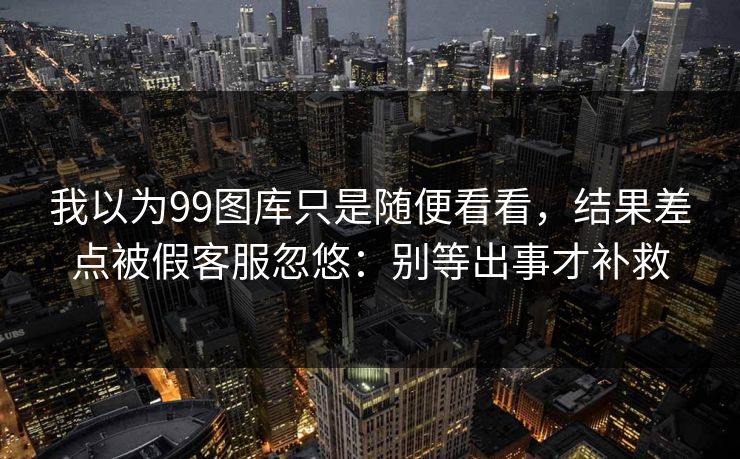 我以为99图库只是随便看看，结果差点被假客服忽悠：别等出事才补救