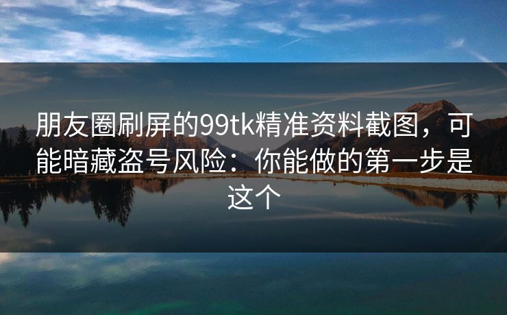 朋友圈刷屏的99tk精准资料截图，可能暗藏盗号风险：你能做的第一步是这个