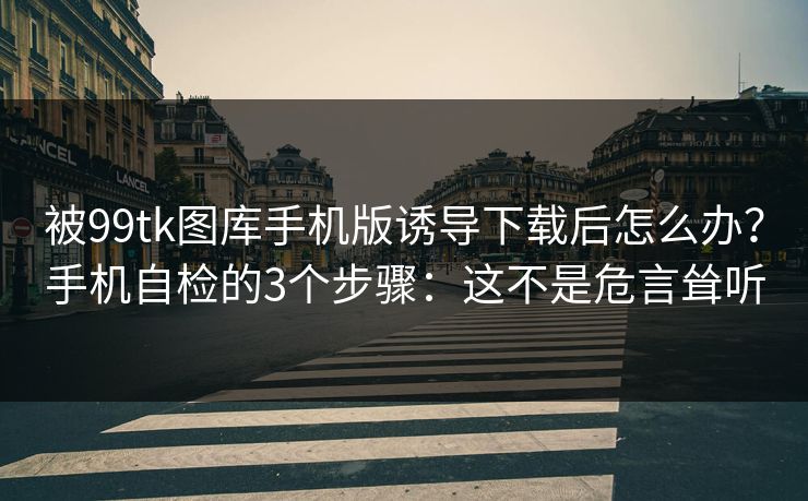 被99tk图库手机版诱导下载后怎么办？手机自检的3个步骤：这不是危言耸听