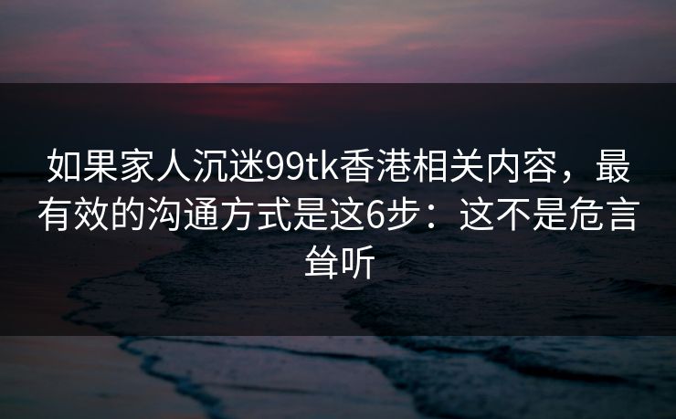 如果家人沉迷99tk香港相关内容，最有效的沟通方式是这6步：这不是危言耸听