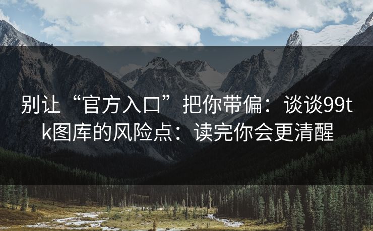 别让“官方入口”把你带偏：谈谈99tk图库的风险点：读完你会更清醒