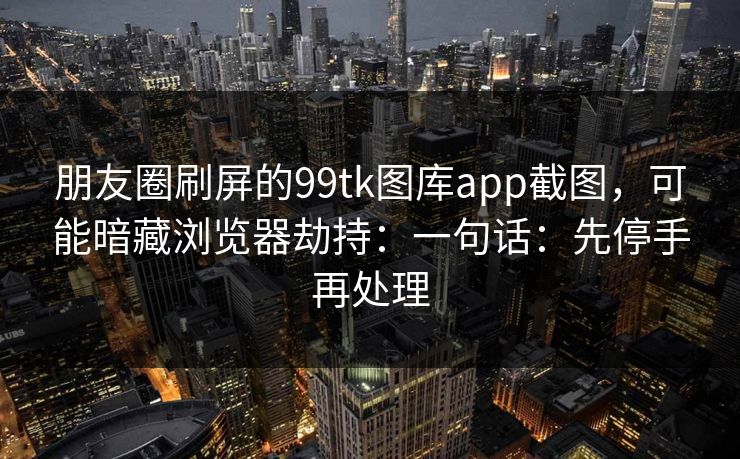 朋友圈刷屏的99tk图库app截图，可能暗藏浏览器劫持：一句话：先停手再处理