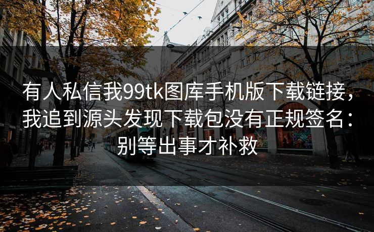 有人私信我99tk图库手机版下载链接，我追到源头发现下载包没有正规签名：别等出事才补救